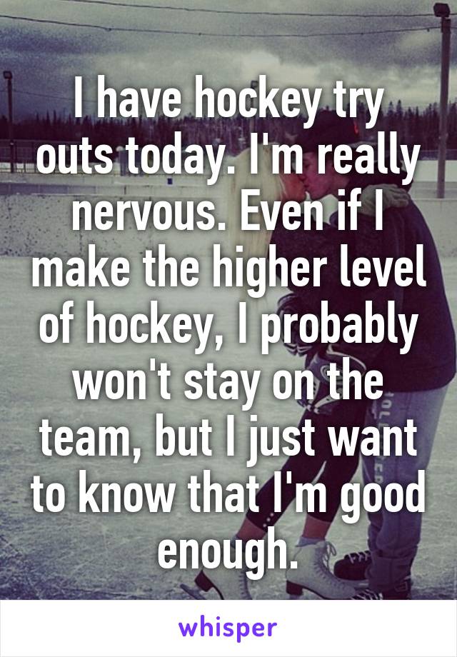 I have hockey try outs today. I'm really nervous. Even if I make the higher level of hockey, I probably won't stay on the team, but I just want to know that I'm good enough.