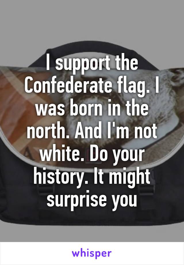 I support the Confederate flag. I was born in the north. And I'm not white. Do your history. It might surprise you