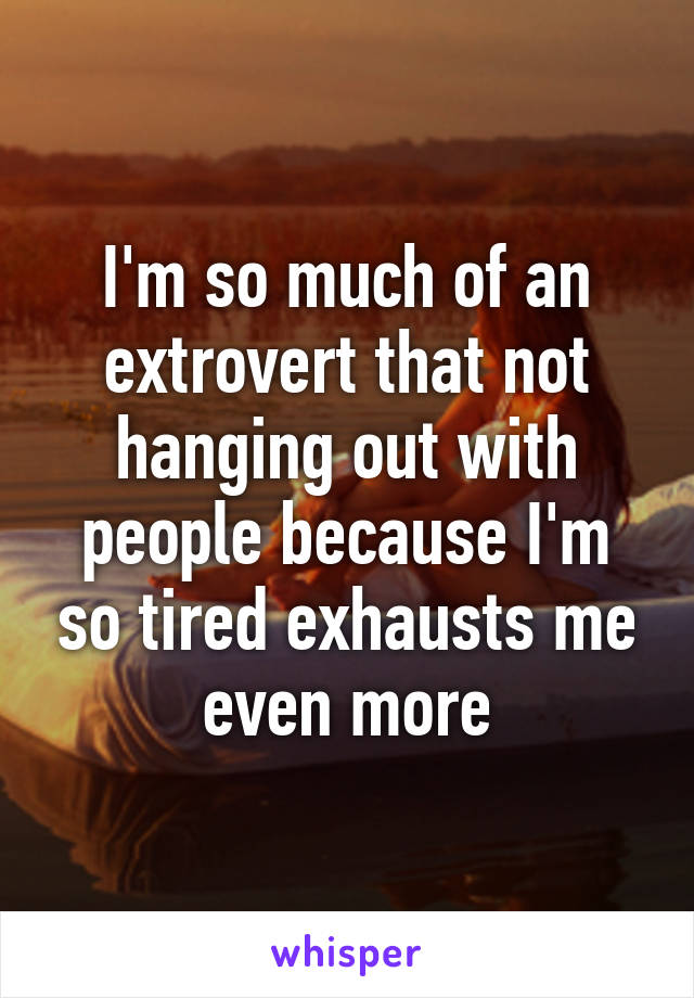 I'm so much of an extrovert that not hanging out with people because I'm so tired exhausts me even more