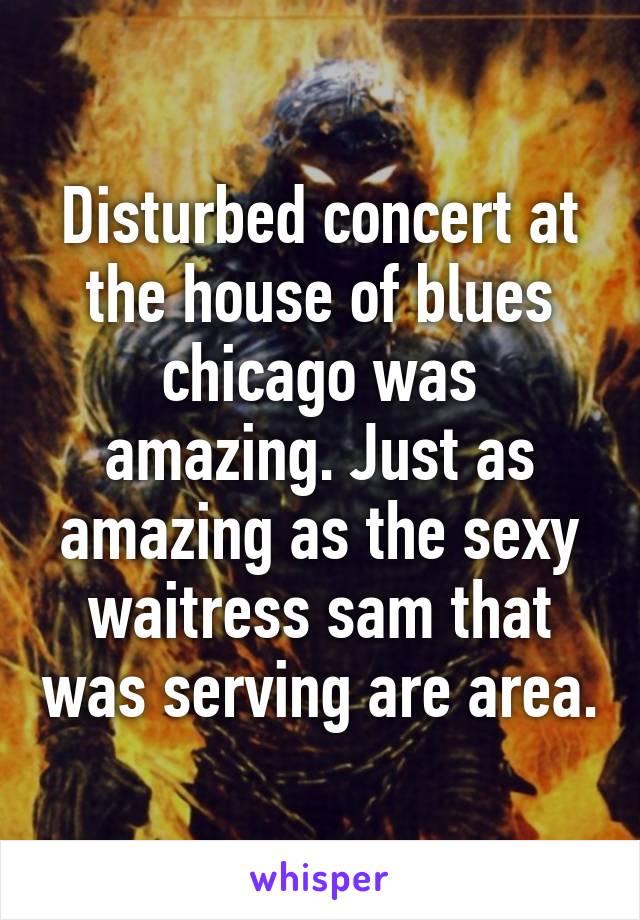 Disturbed concert at the house of blues chicago was amazing. Just as amazing as the sexy waitress sam that was serving are area.