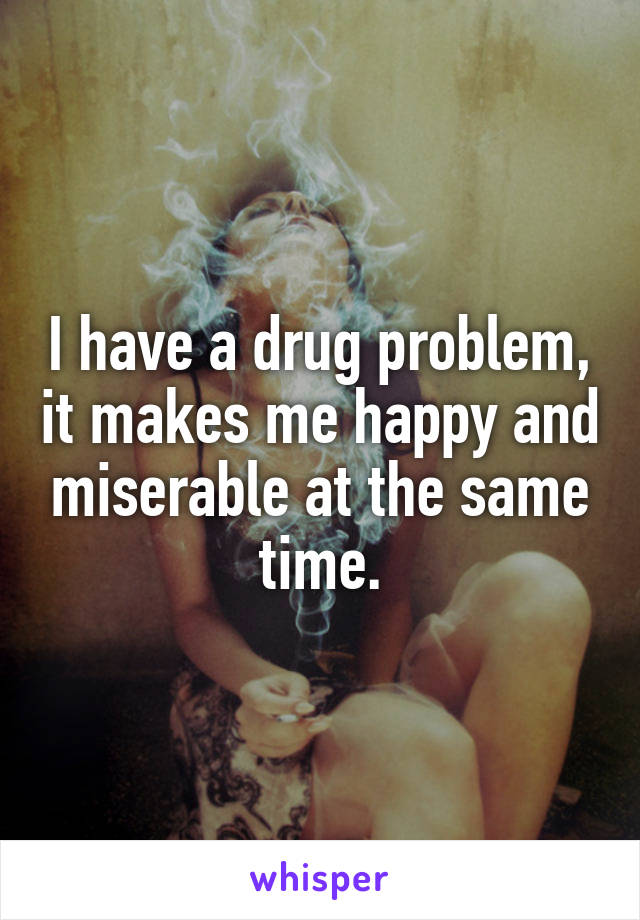 I have a drug problem, it makes me happy and miserable at the same time.