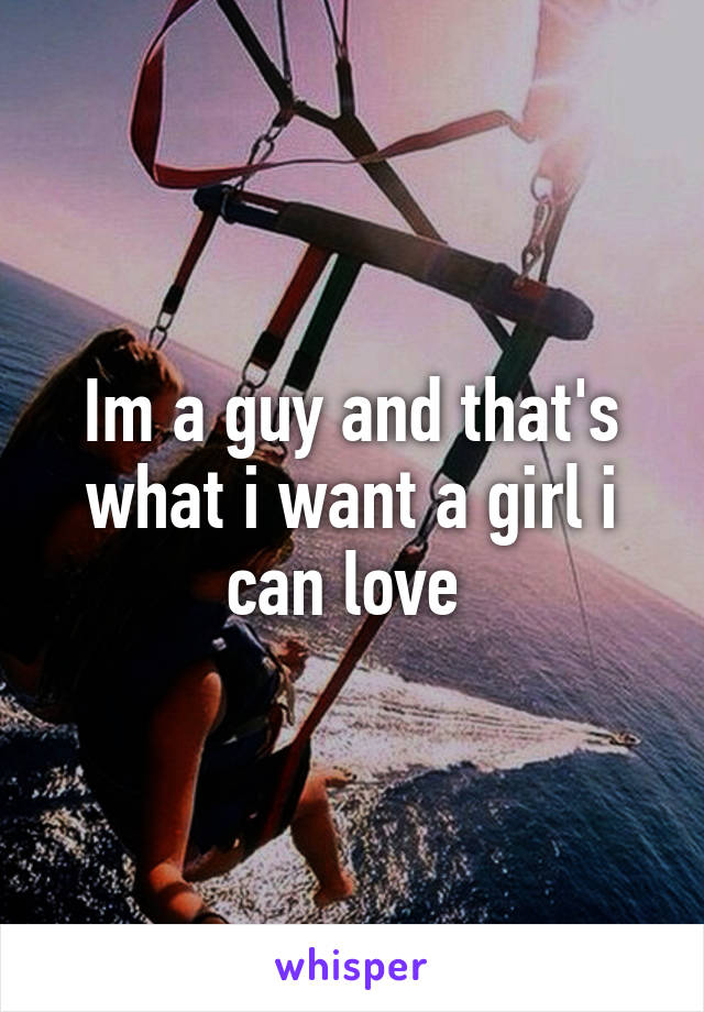 Im a guy and that's what i want a girl i can love 