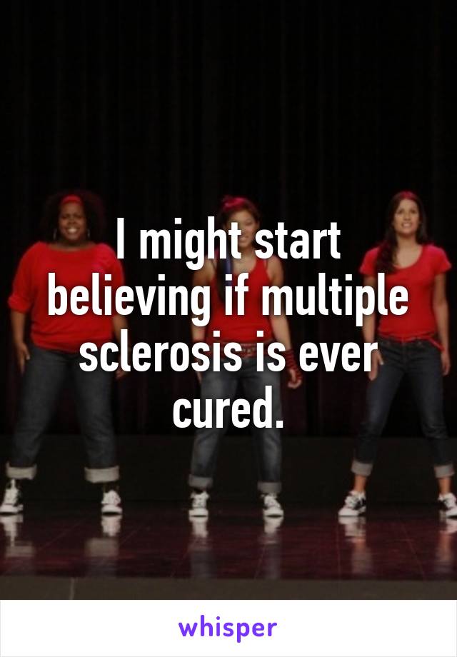 I might start believing if multiple sclerosis is ever cured.