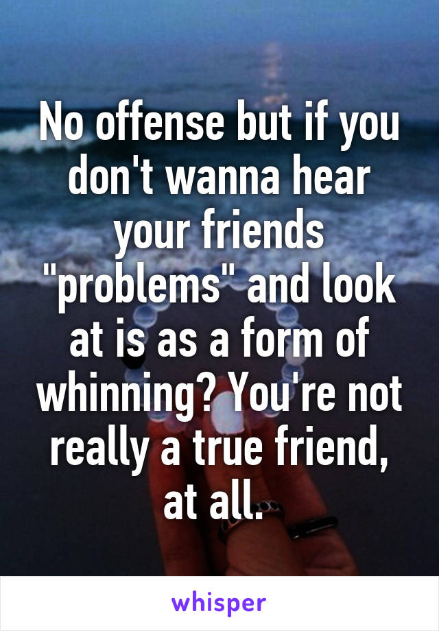 No offense but if you don't wanna hear your friends "problems" and look at is as a form of whinning? You're not really a true friend, at all. 