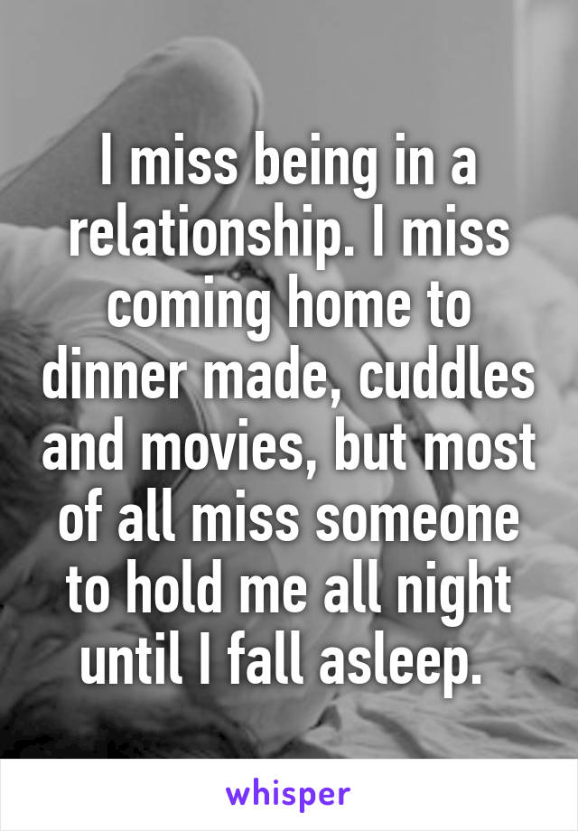 I miss being in a relationship. I miss coming home to dinner made, cuddles and movies, but most of all miss someone to hold me all night until I fall asleep. 