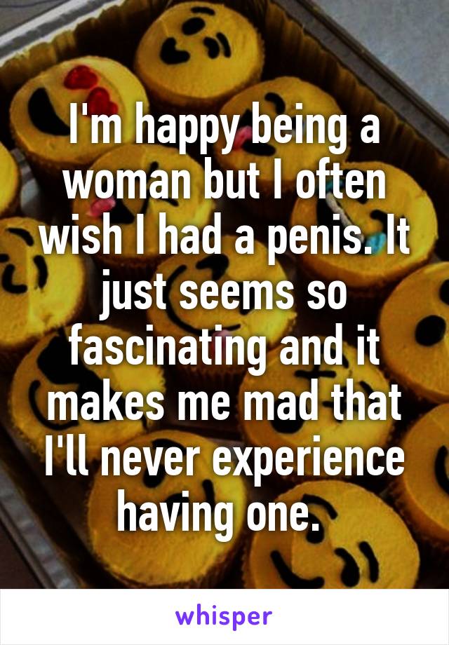 I'm happy being a woman but I often wish I had a penis. It just seems so fascinating and it makes me mad that I'll never experience having one. 