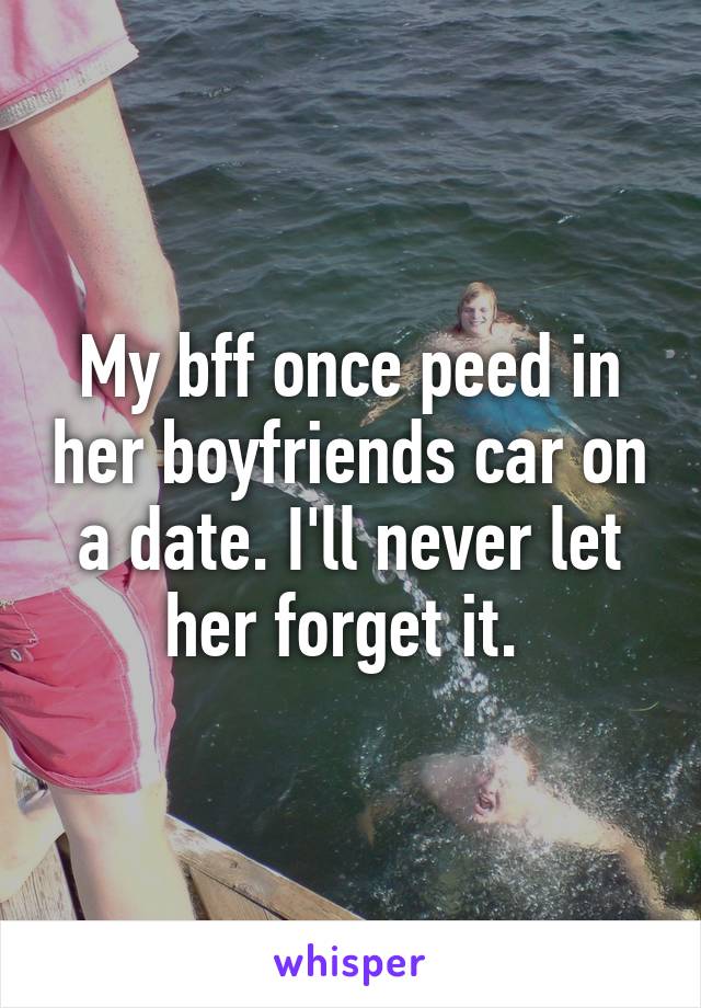 My bff once peed in her boyfriends car on a date. I'll never let her forget it. 