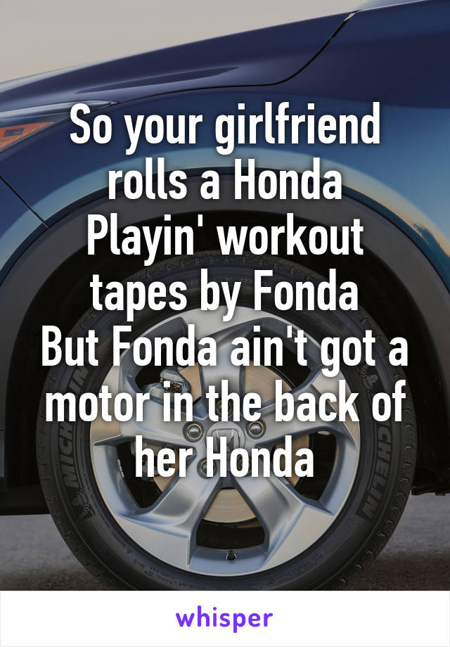 So your girlfriend rolls a Honda
Playin' workout tapes by Fonda
But Fonda ain't got a motor in the back of her Honda
