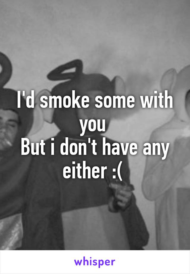 I'd smoke some with you 
But i don't have any either :( 