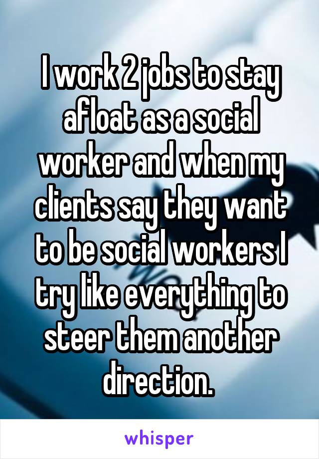 I work 2 jobs to stay afloat as a social worker and when my clients say they want to be social workers I try like everything to steer them another direction. 