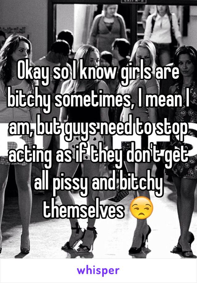 Okay so I know girls are bitchy sometimes, I mean I am, but guys need to stop acting as if they don't get all pissy and bitchy themselves 😒