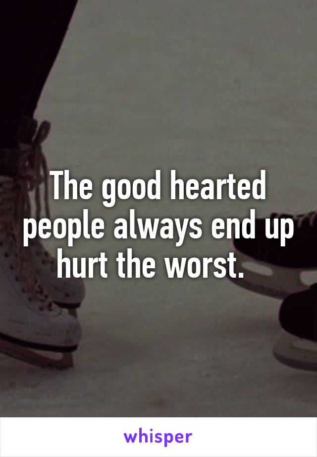 The good hearted people always end up hurt the worst.  