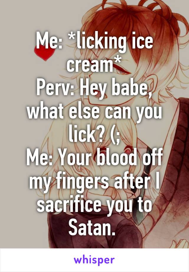 Me: *licking ice cream*
Perv: Hey babe, what else can you lick? (;
Me: Your blood off my fingers after I sacrifice you to Satan. 