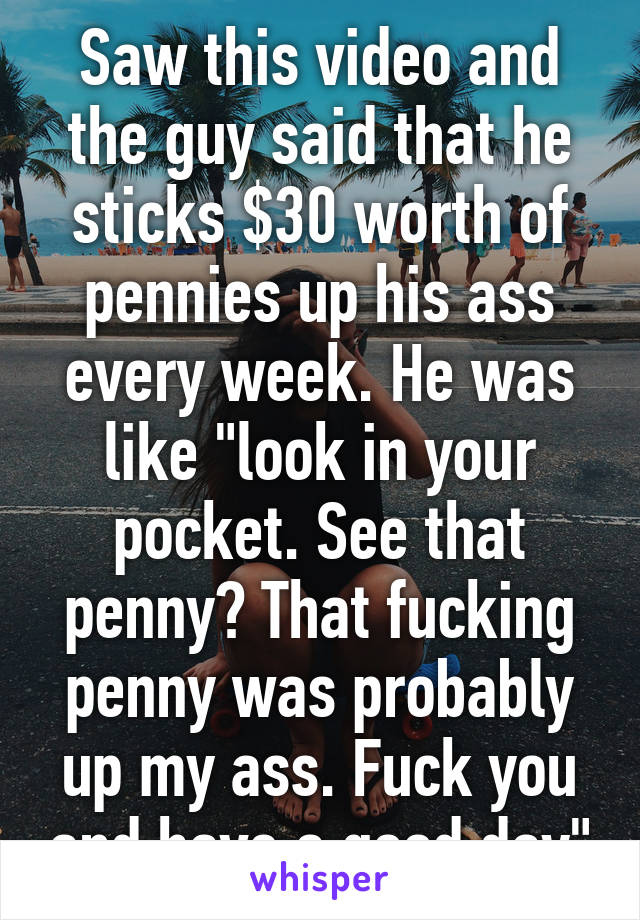 Saw this video and the guy said that he sticks $30 worth of pennies up his ass every week. He was like "look in your pocket. See that penny? That fucking penny was probably up my ass. Fuck you and have a good day"