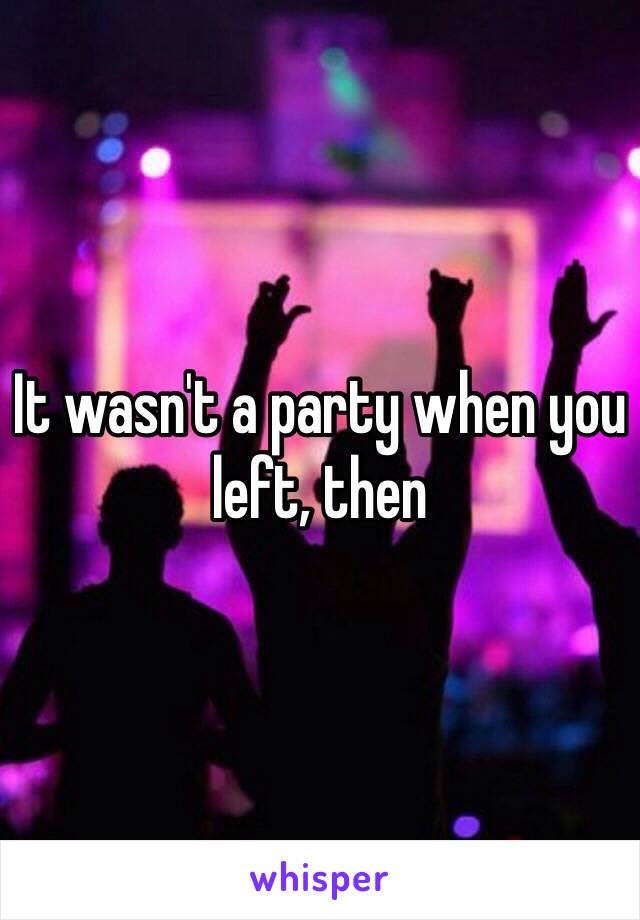 It wasn't a party when you left, then