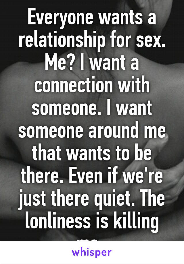 Everyone wants a relationship for sex. Me? I want a connection with someone. I want someone around me that wants to be there. Even if we're just there quiet. The lonliness is killing me. 