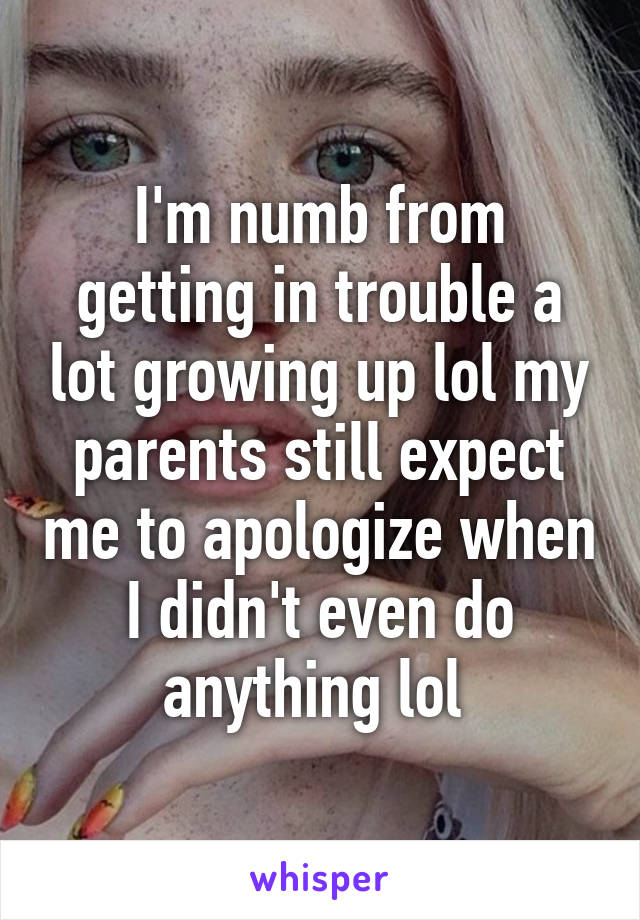 I'm numb from getting in trouble a lot growing up lol my parents still expect me to apologize when I didn't even do anything lol 