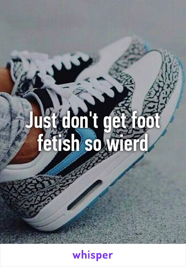 Just don't get foot fetish so wierd