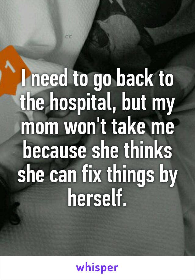 I need to go back to the hospital, but my mom won't take me because she thinks she can fix things by herself.