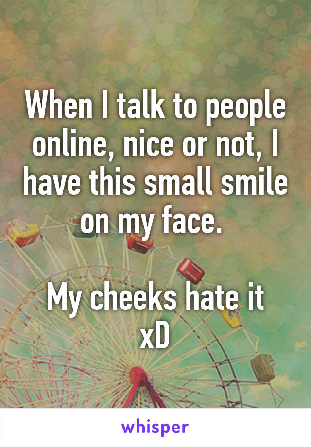 When I talk to people online, nice or not, I have this small smile on my face. 

My cheeks hate it xD