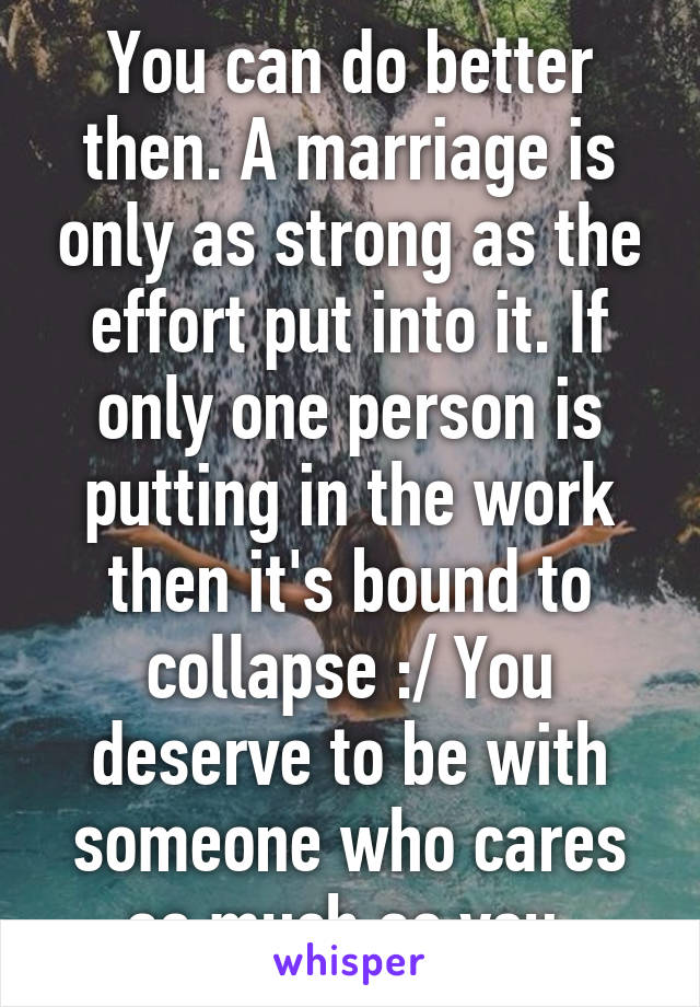 You can do better then. A marriage is only as strong as the effort put into it. If only one person is putting in the work then it's bound to collapse :/ You deserve to be with someone who cares as much as you.