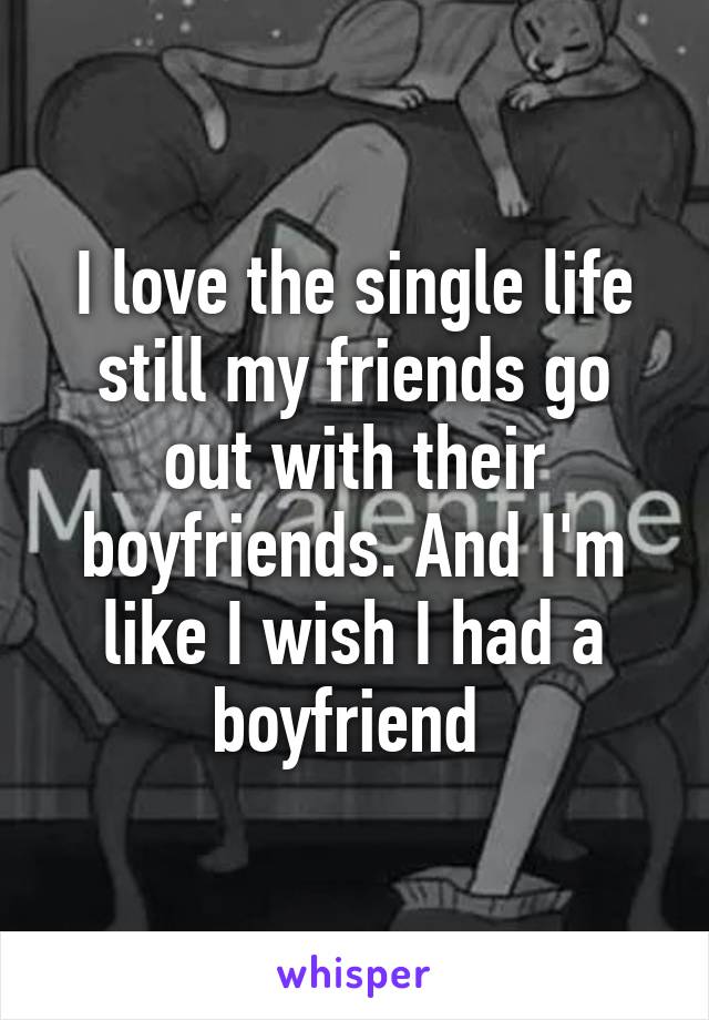 I love the single life still my friends go out with their boyfriends. And I'm like I wish I had a boyfriend 