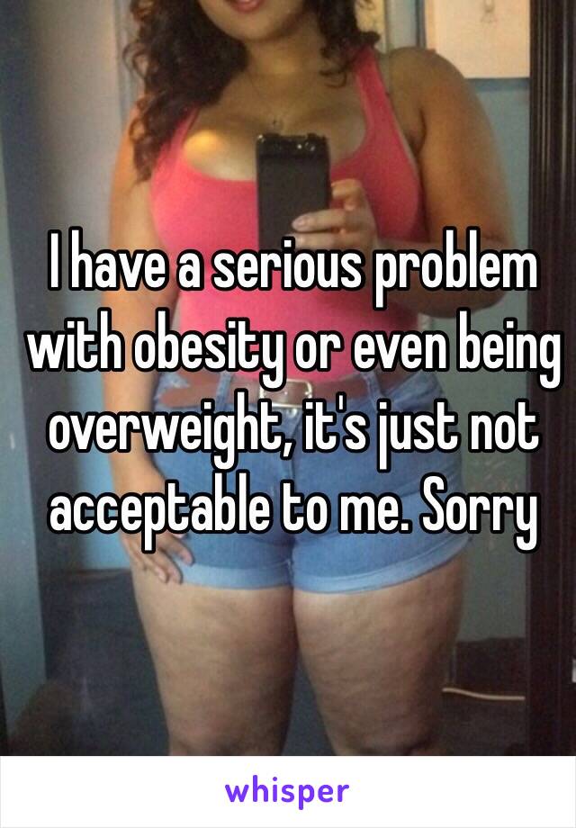 I have a serious problem with obesity or even being overweight, it's just not acceptable to me. Sorry