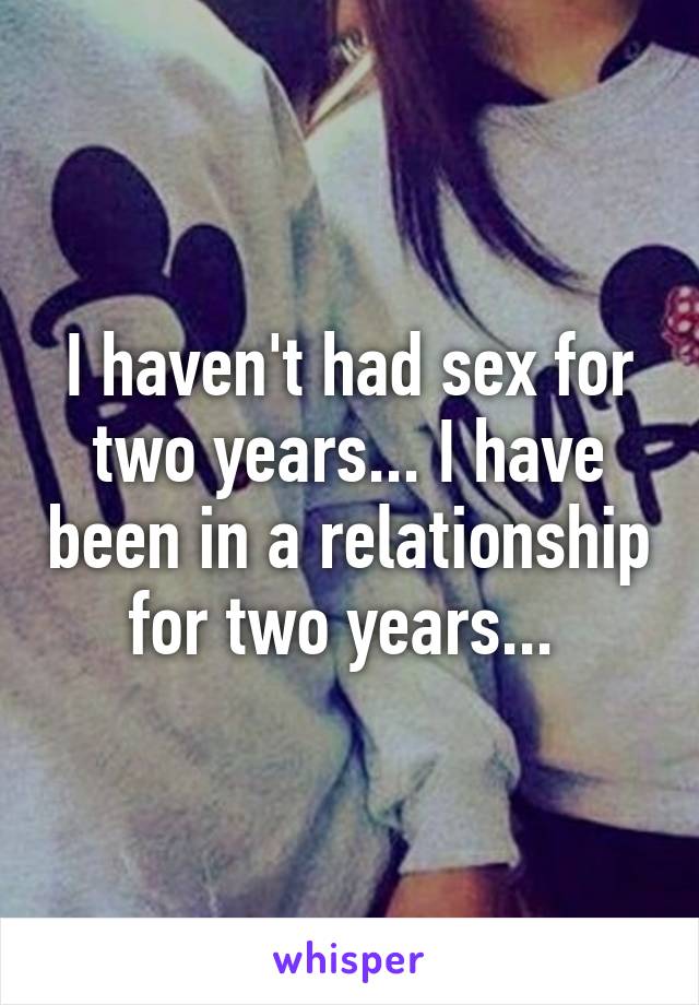 I haven't had sex for two years... I have been in a relationship for two years... 