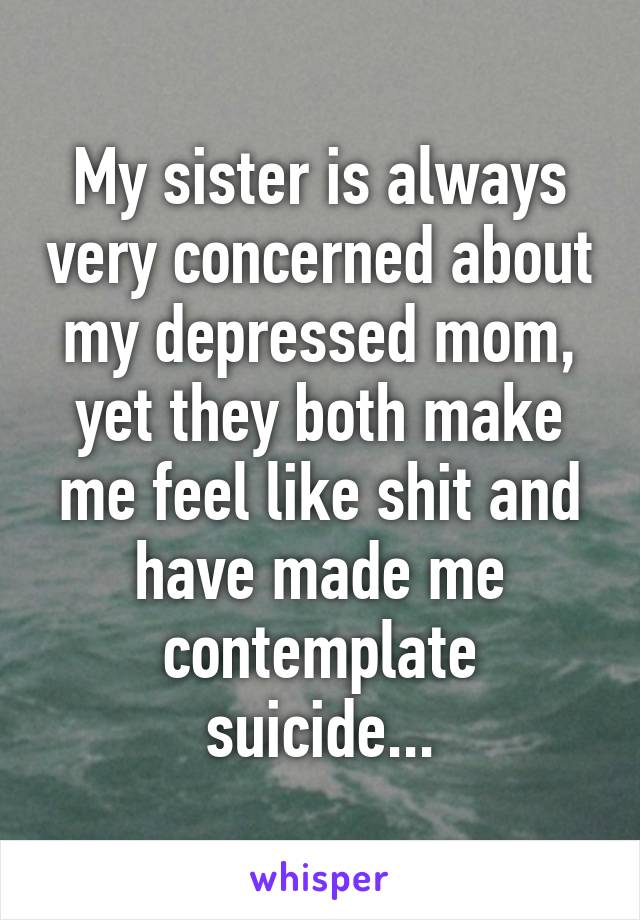 My sister is always very concerned about my depressed mom, yet they both make me feel like shit and have made me contemplate suicide...