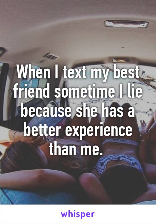 When I text my best friend sometime I lie because she has a better experience than me. 