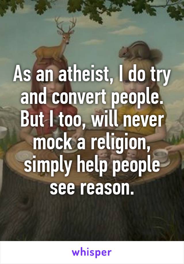 As an atheist, I do try and convert people. But I too, will never mock a religion, simply help people see reason.