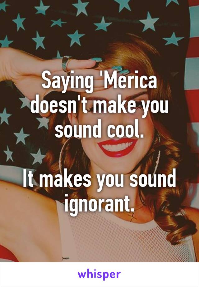 Saying 'Merica doesn't make you sound cool.

It makes you sound ignorant.