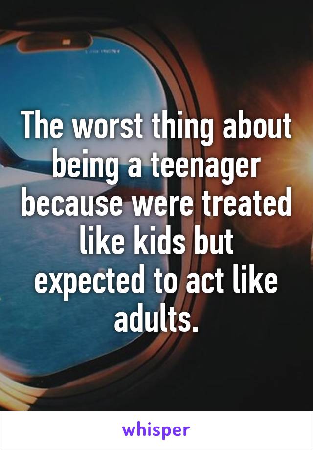 The worst thing about being a teenager because were treated like kids but expected to act like adults.