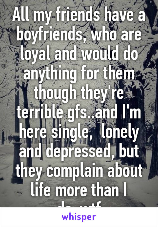 All my friends have a boyfriends, who are loyal and would do anything for them though they're terrible gfs..and I'm here single,  lonely and depressed, but they complain about life more than I do..wtf