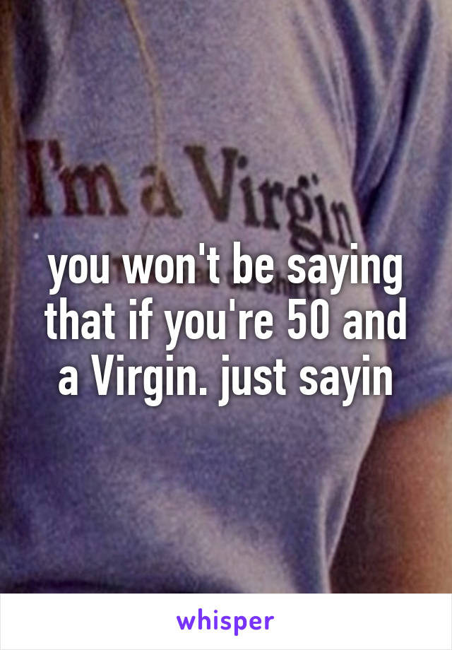 you won't be saying that if you're 50 and a Virgin. just sayin