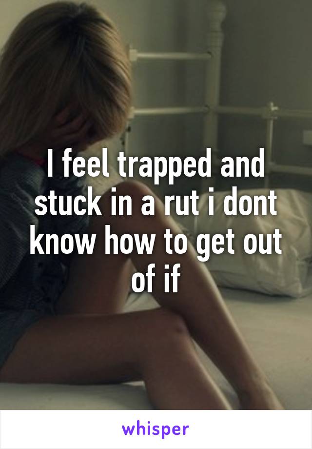 I feel trapped and stuck in a rut i dont know how to get out of if