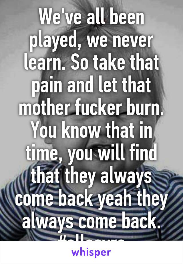 We've all been played, we never learn. So take that pain and let that mother fucker burn. You know that in time, you will find that they always come back yeah they always come back. #ellaeyre