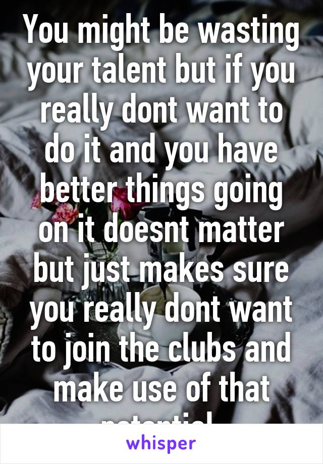 You might be wasting your talent but if you really dont want to do it and you have better things going on it doesnt matter but just makes sure you really dont want to join the clubs and make use of that potential 