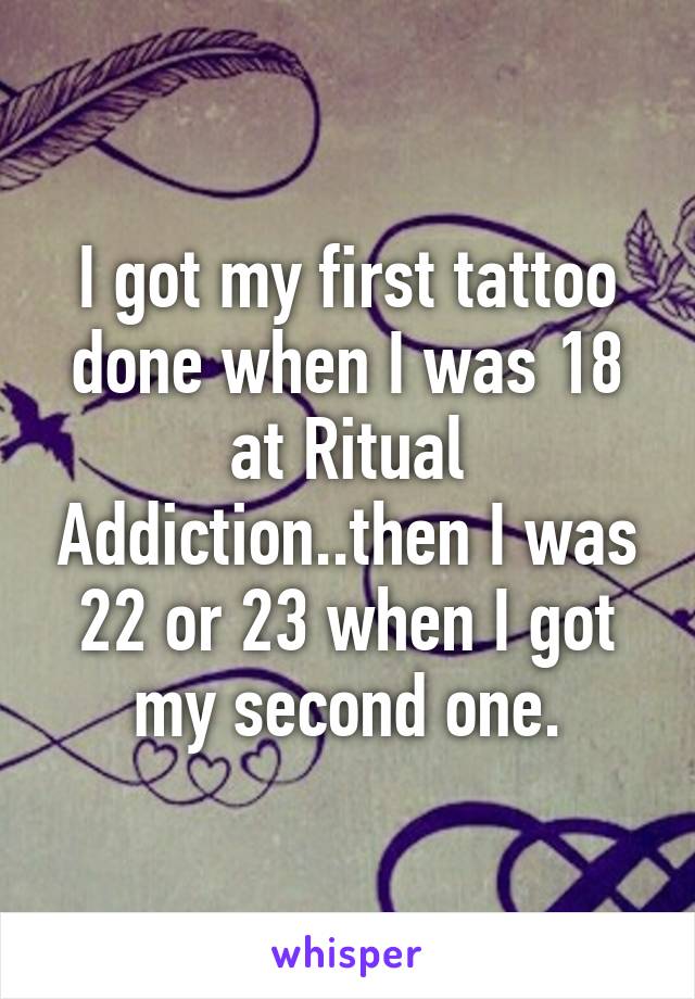 I got my first tattoo done when I was 18 at Ritual Addiction..then I was 22 or 23 when I got my second one.