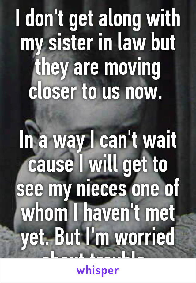 I don't get along with my sister in law but they are moving closer to us now. 

In a way I can't wait cause I will get to see my nieces one of whom I haven't met yet. But I'm worried about trouble..