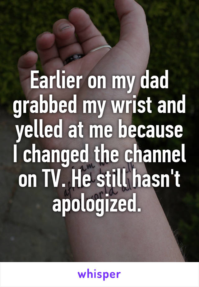 Earlier on my dad grabbed my wrist and yelled at me because I changed the channel on TV. He still hasn't apologized. 