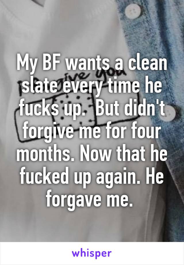 My BF wants a clean slate every time he fucks up.  But didn't forgive me for four months. Now that he fucked up again. He forgave me. 