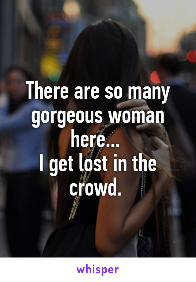 There are so many gorgeous woman here... 
I get lost in the crowd. 