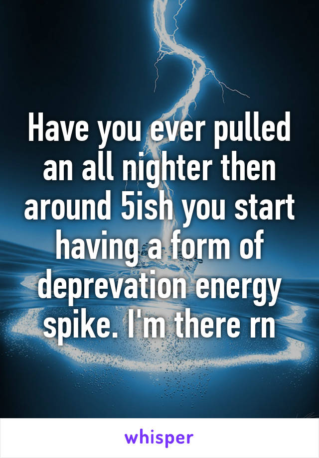 Have you ever pulled an all nighter then around 5ish you start having a form of deprevation energy spike. I'm there rn