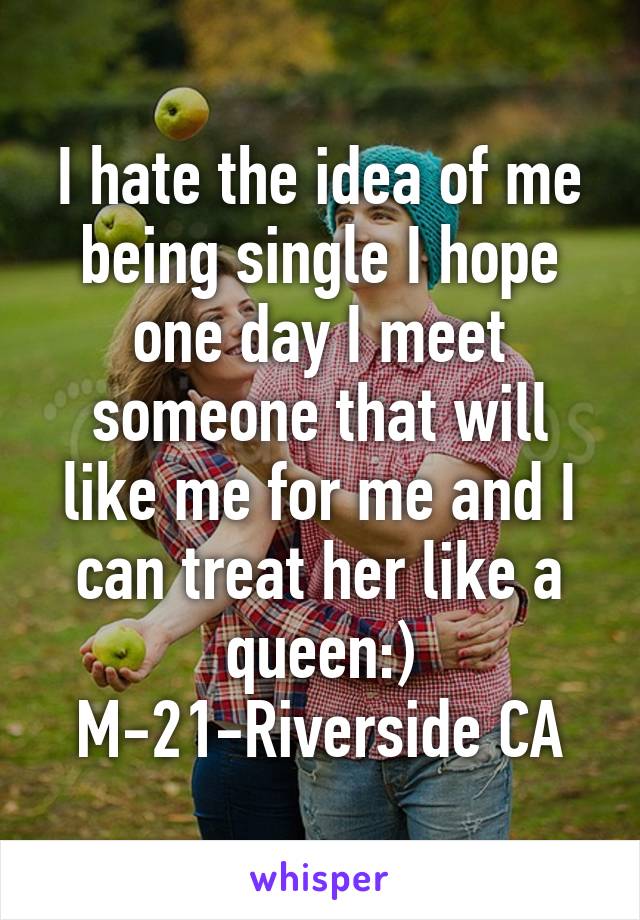 I hate the idea of me being single I hope one day I meet someone that will like me for me and I can treat her like a queen:)
M-21-Riverside CA