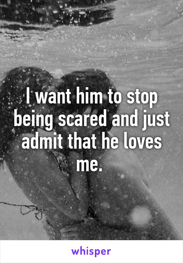 I want him to stop being scared and just admit that he loves me. 