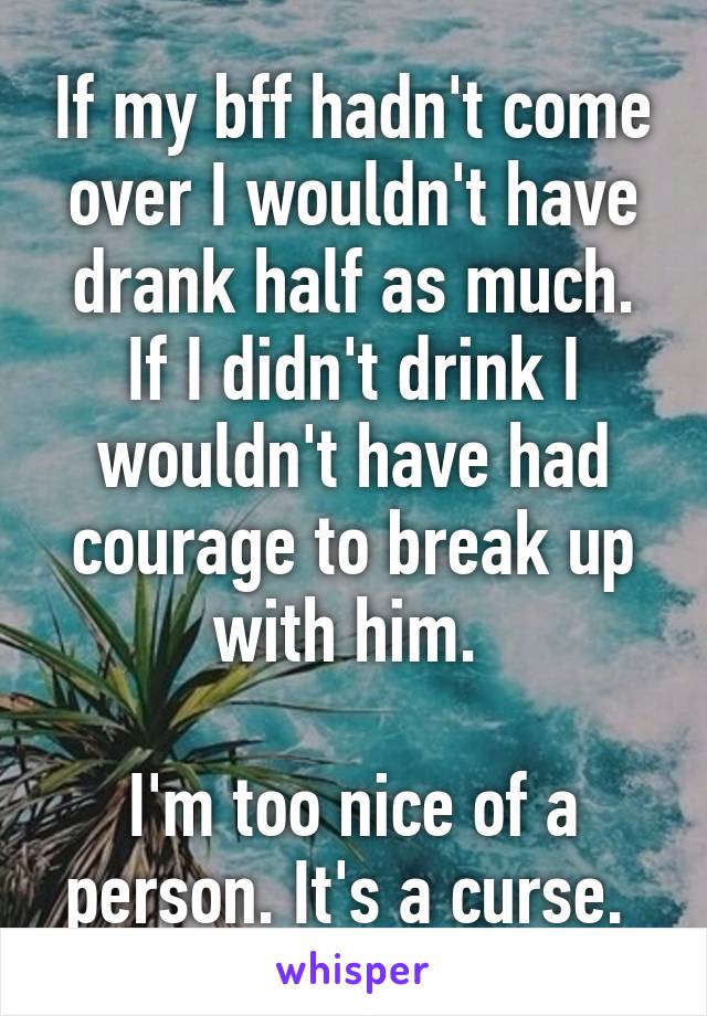 If my bff hadn't come over I wouldn't have drank half as much. If I didn't drink I wouldn't have had courage to break up with him. 

I'm too nice of a person. It's a curse. 