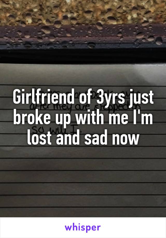 Girlfriend of 3yrs just broke up with me I'm lost and sad now