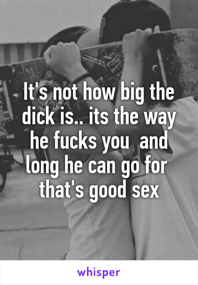 It's not how big the dick is.. its the way he fucks you  and long he can go for  that's good sex