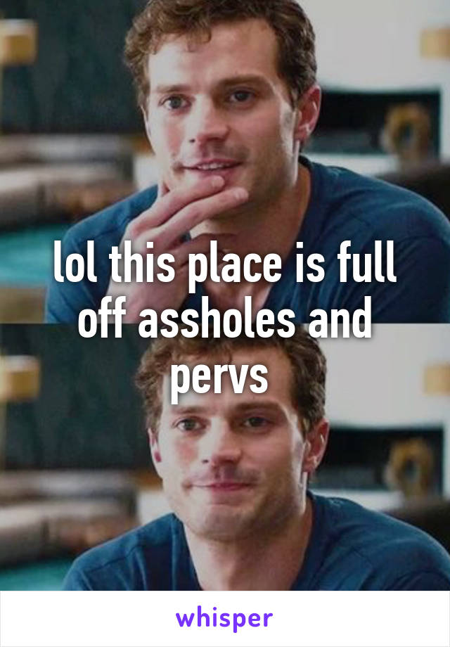 lol this place is full off assholes and pervs 